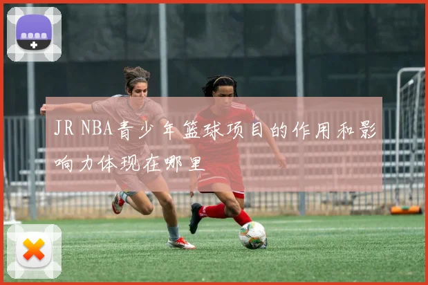 JR NBA青少年篮球项目的作用和影响力体现在哪里