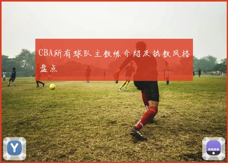 CBA所有球队主教练介绍及执教风格盘点