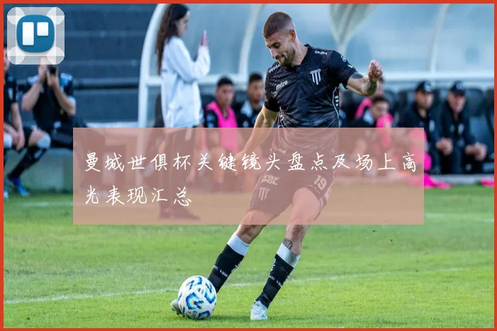 曼城世俱杯关键镜头盘点及场上高光表现汇总