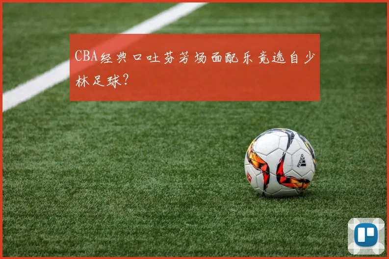 CBA经典口吐芬芳场面配乐竟选自少林足球？