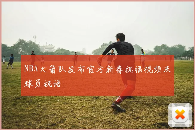 NBA火箭队发布官方新春祝福视频及球员祝语
