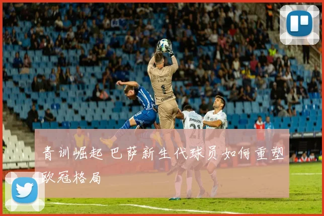 青训崛起 巴萨新生代球员如何重塑欧冠格局