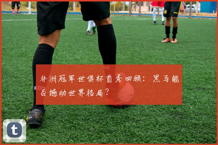 非洲冠军世俱杯首秀回顾：黑马能否撼动世界格局？