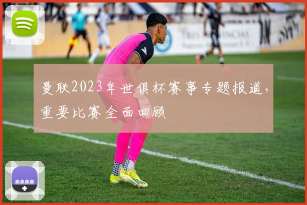 曼联2023年世俱杯赛事专题报道，重要比赛全面回顾